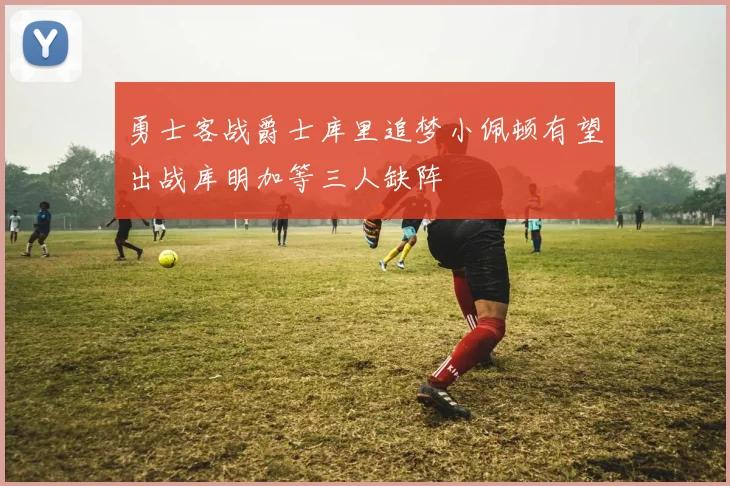 勇士客战爵士库里追梦小佩顿有望出战库明加等三人缺阵