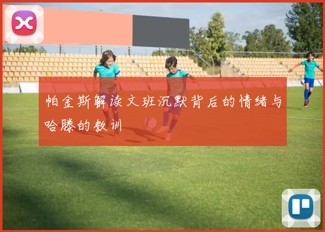 帕金斯解读文班沉默背后的情绪与哈滕的教训