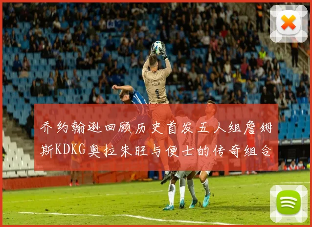 乔约翰逊回顾历史首发五人组詹姆斯KDKG奥拉朱旺与便士的传奇组合