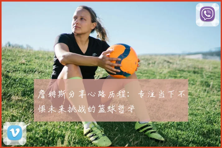 詹姆斯分享心路历程：专注当下不惧未来挑战的篮球哲学