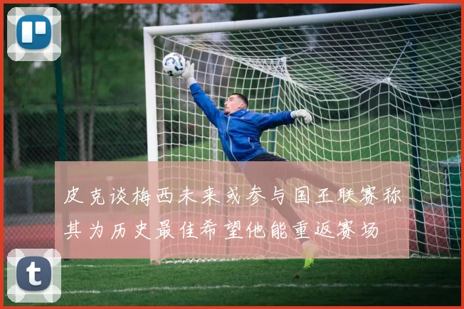 皮克谈梅西未来或参与国王联赛称其为历史最佳希望他能重返赛场