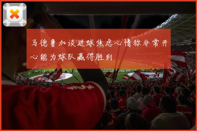 马德鲁加谈进球焦虑心情称非常开心能为球队赢得胜利