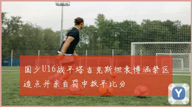 国少U16战平塔吉克斯坦袁博涵禁区造点并亲自罚中扳平比分