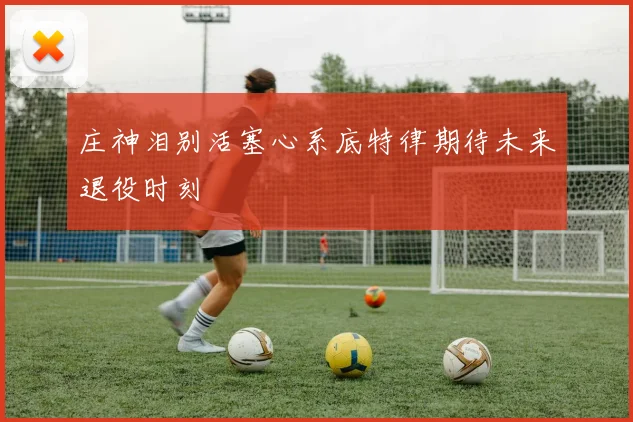 庄神泪别活塞心系底特律期待未来退役时刻
