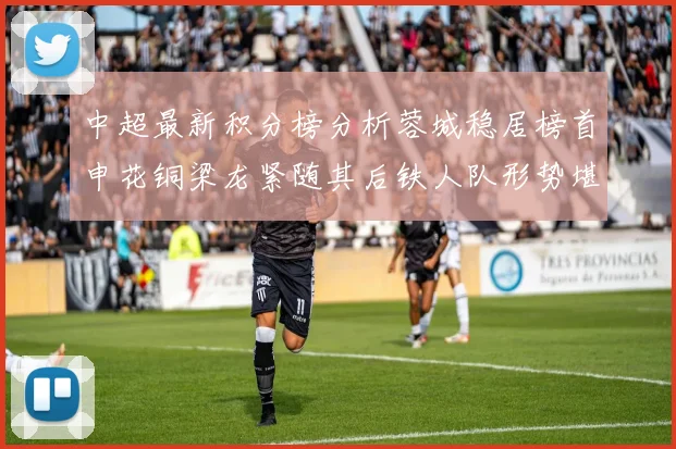 中超最新积分榜分析蓉城稳居榜首申花铜梁龙紧随其后铁人队形势堪忧