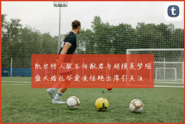 凯尔特人股东何猷君与超模奚梦瑶盛大婚礼谷爱凌惊艳出席引关注