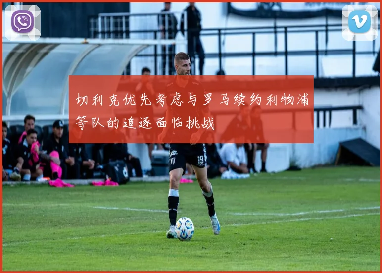 切利克优先考虑与罗马续约利物浦等队的追逐面临挑战