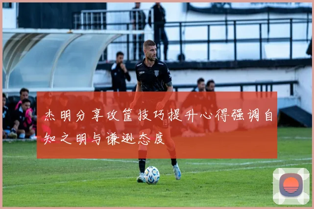 杰明分享攻筐技巧提升心得强调自知之明与谦逊态度