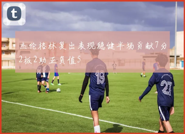 杰伦格林复出表现稳健半场贡献7分2板2助正负值5